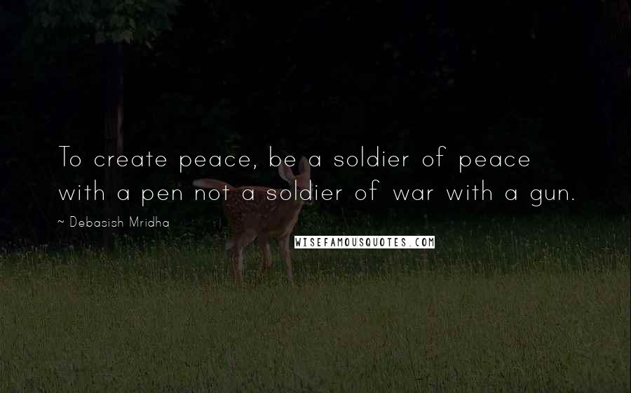 Debasish Mridha Quotes: To create peace, be a soldier of peace with a pen not a soldier of war with a gun.