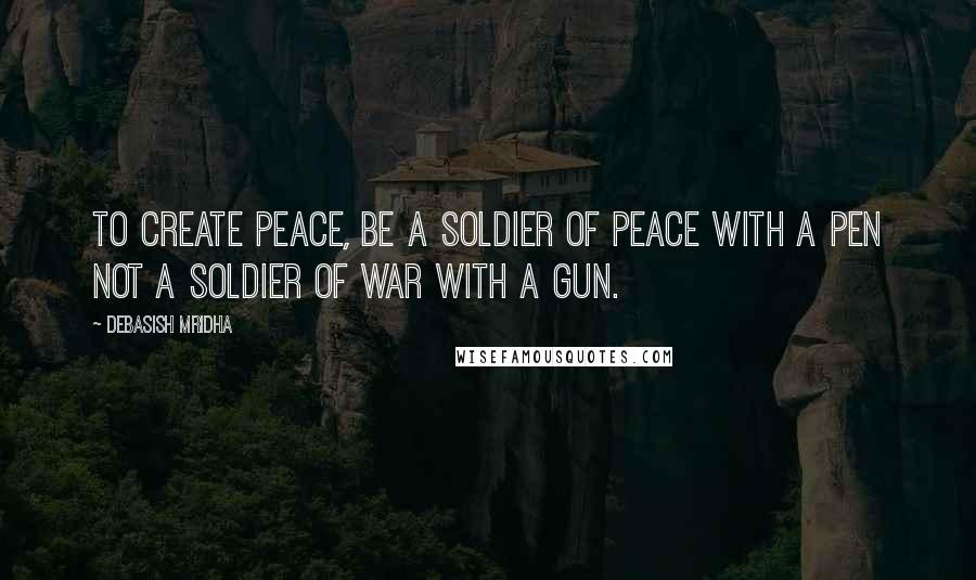 Debasish Mridha Quotes: To create peace, be a soldier of peace with a pen not a soldier of war with a gun.