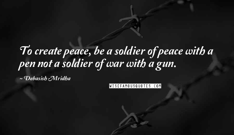 Debasish Mridha Quotes: To create peace, be a soldier of peace with a pen not a soldier of war with a gun.