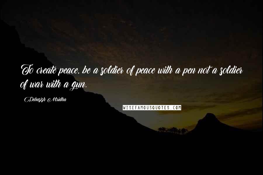 Debasish Mridha Quotes: To create peace, be a soldier of peace with a pen not a soldier of war with a gun.