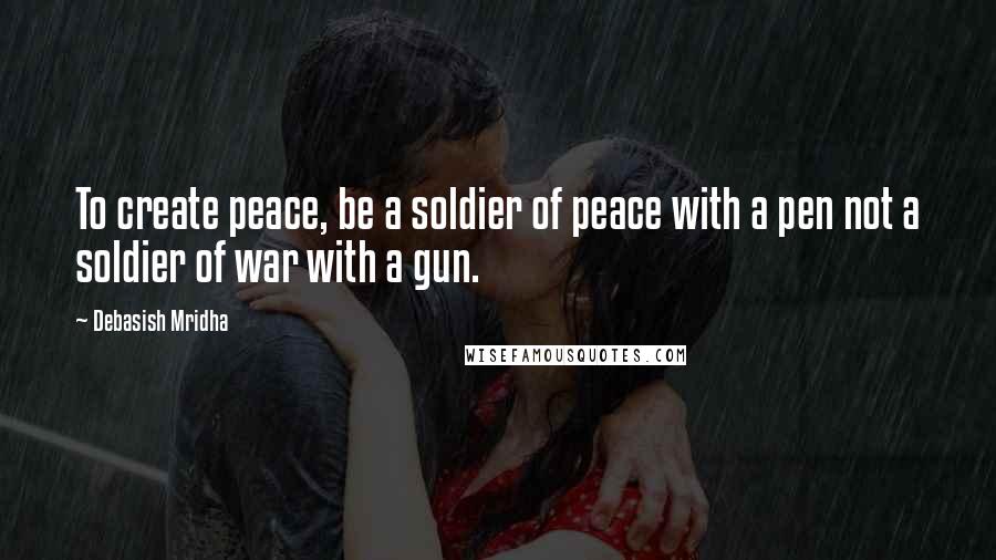 Debasish Mridha Quotes: To create peace, be a soldier of peace with a pen not a soldier of war with a gun.