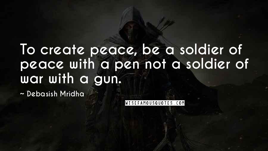 Debasish Mridha Quotes: To create peace, be a soldier of peace with a pen not a soldier of war with a gun.