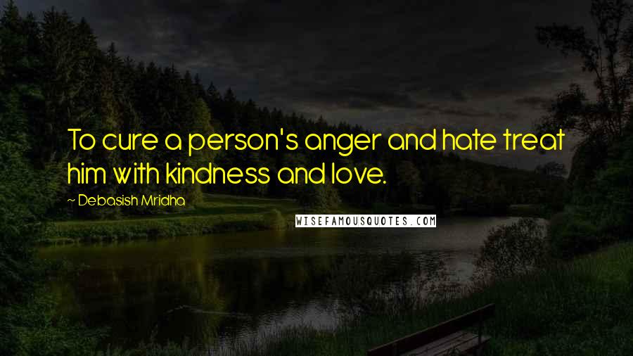Debasish Mridha Quotes: To cure a person's anger and hate treat him with kindness and love.