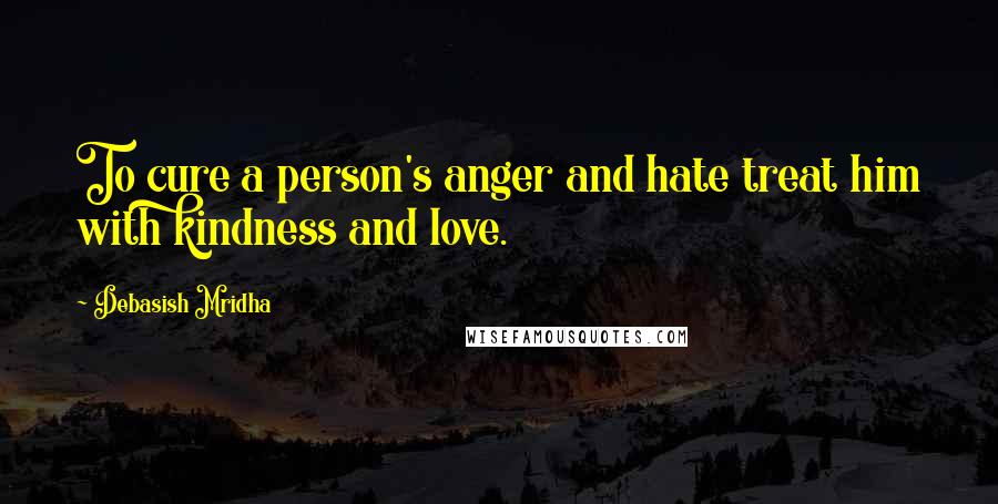 Debasish Mridha Quotes: To cure a person's anger and hate treat him with kindness and love.