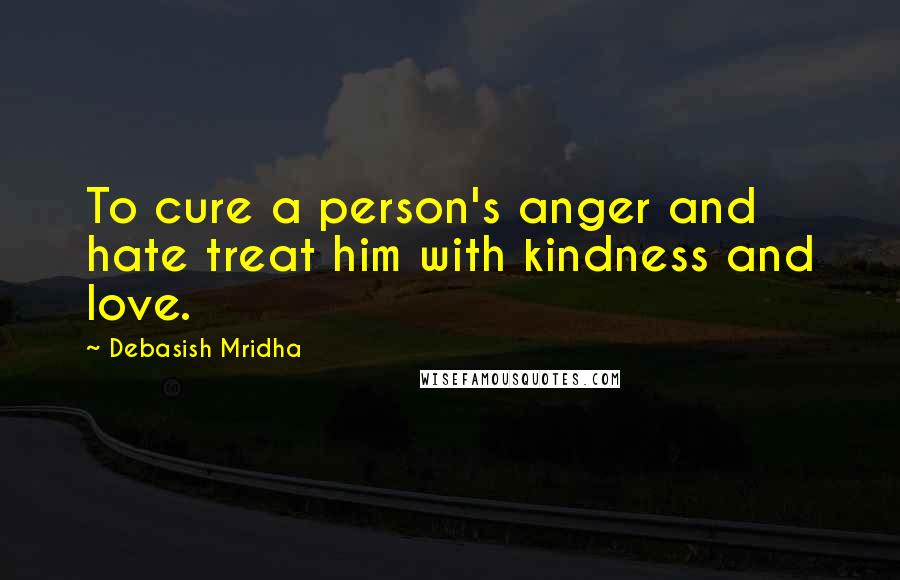 Debasish Mridha Quotes: To cure a person's anger and hate treat him with kindness and love.