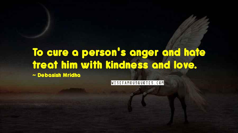 Debasish Mridha Quotes: To cure a person's anger and hate treat him with kindness and love.