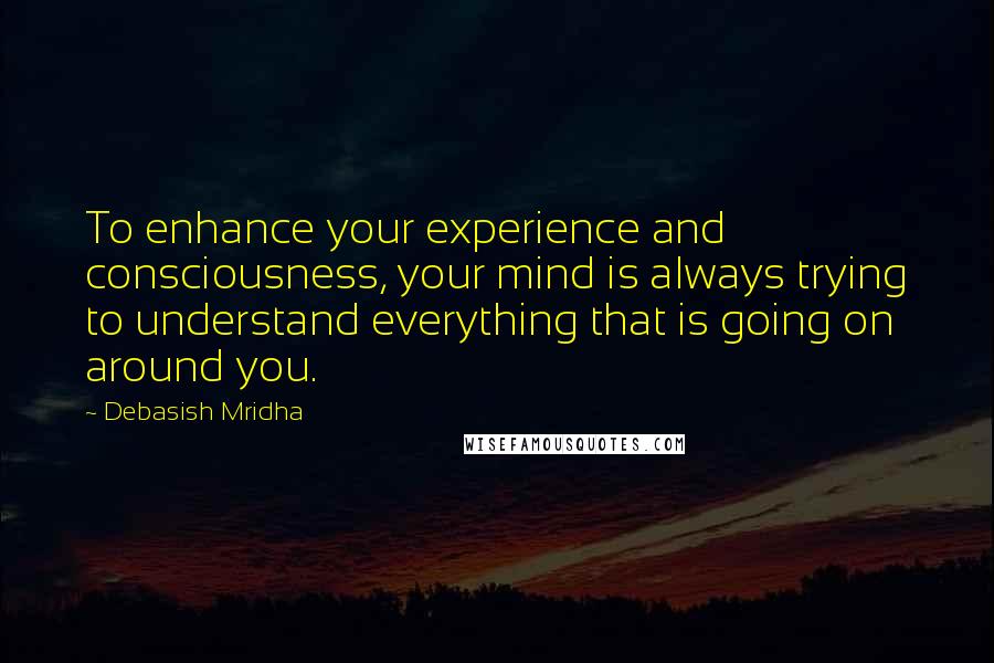 Debasish Mridha Quotes: To enhance your experience and consciousness, your mind is always trying to understand everything that is going on around you.
