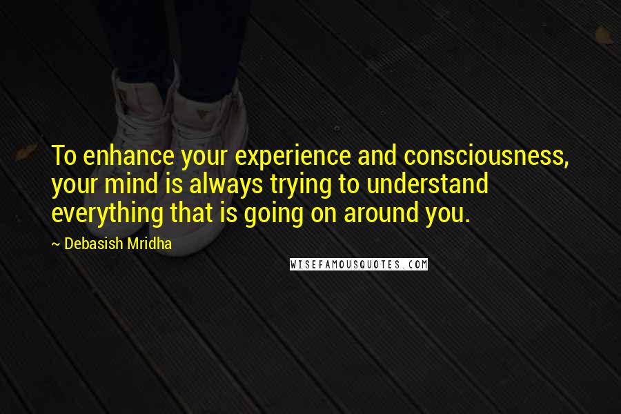 Debasish Mridha Quotes: To enhance your experience and consciousness, your mind is always trying to understand everything that is going on around you.