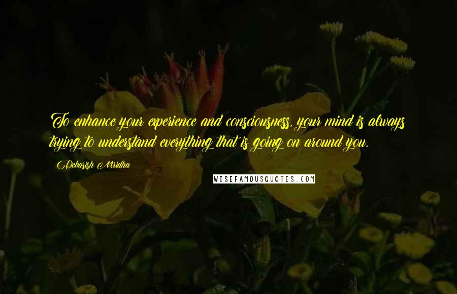 Debasish Mridha Quotes: To enhance your experience and consciousness, your mind is always trying to understand everything that is going on around you.