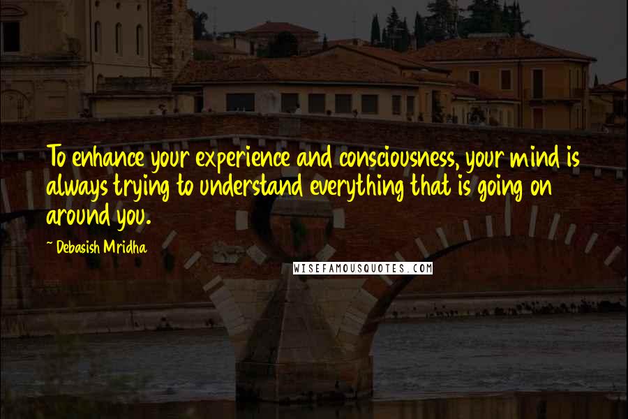 Debasish Mridha Quotes: To enhance your experience and consciousness, your mind is always trying to understand everything that is going on around you.