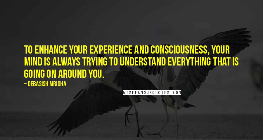 Debasish Mridha Quotes: To enhance your experience and consciousness, your mind is always trying to understand everything that is going on around you.