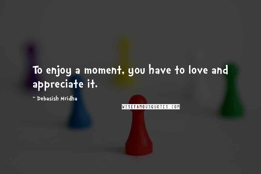 Debasish Mridha Quotes: To enjoy a moment, you have to love and appreciate it.