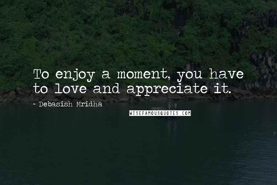 Debasish Mridha Quotes: To enjoy a moment, you have to love and appreciate it.