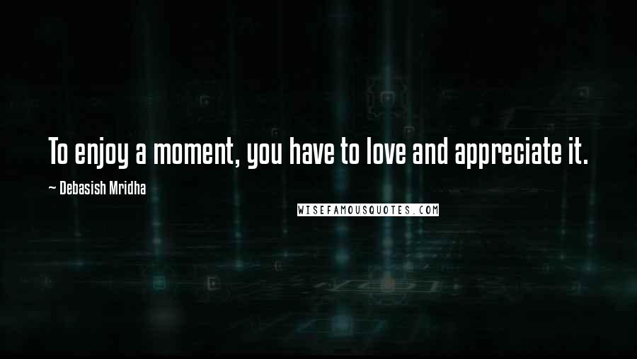 Debasish Mridha Quotes: To enjoy a moment, you have to love and appreciate it.