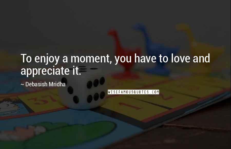 Debasish Mridha Quotes: To enjoy a moment, you have to love and appreciate it.