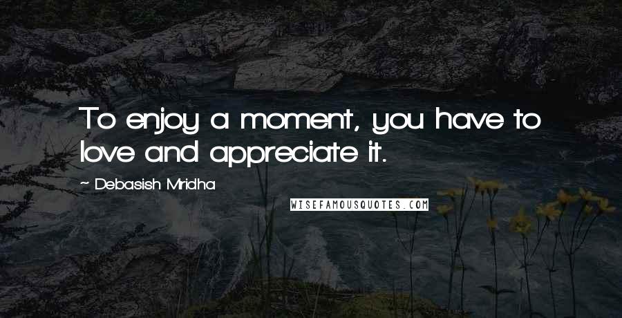 Debasish Mridha Quotes: To enjoy a moment, you have to love and appreciate it.