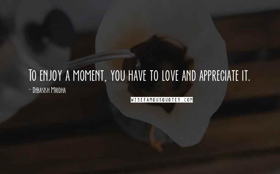 Debasish Mridha Quotes: To enjoy a moment, you have to love and appreciate it.