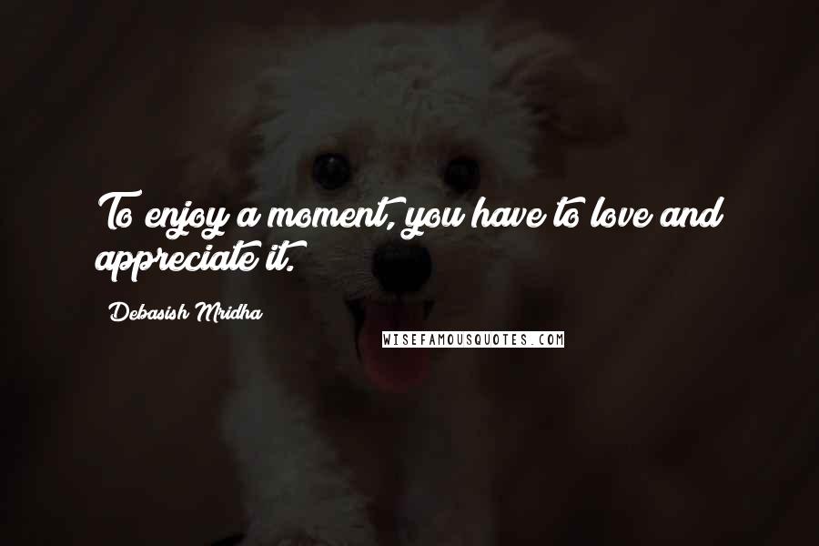 Debasish Mridha Quotes: To enjoy a moment, you have to love and appreciate it.