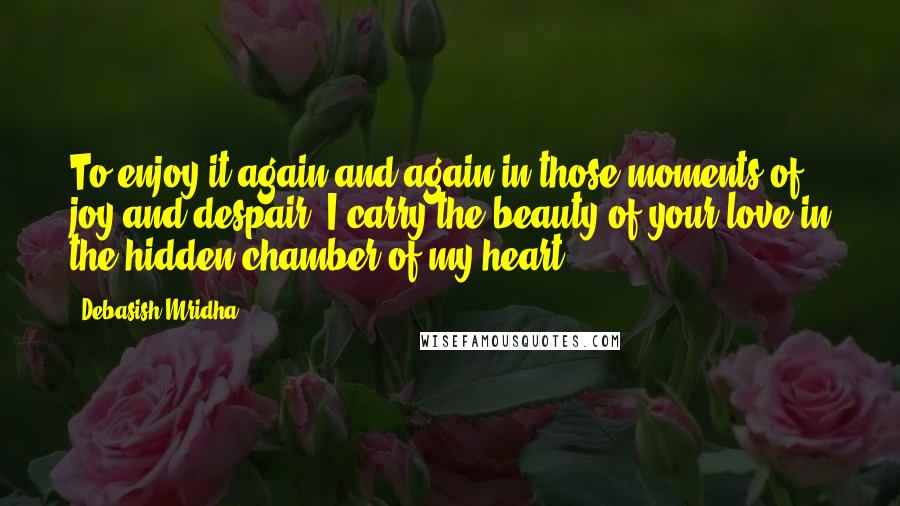 Debasish Mridha Quotes: To enjoy it again and again in those moments of joy and despair, I carry the beauty of your love in the hidden chamber of my heart.