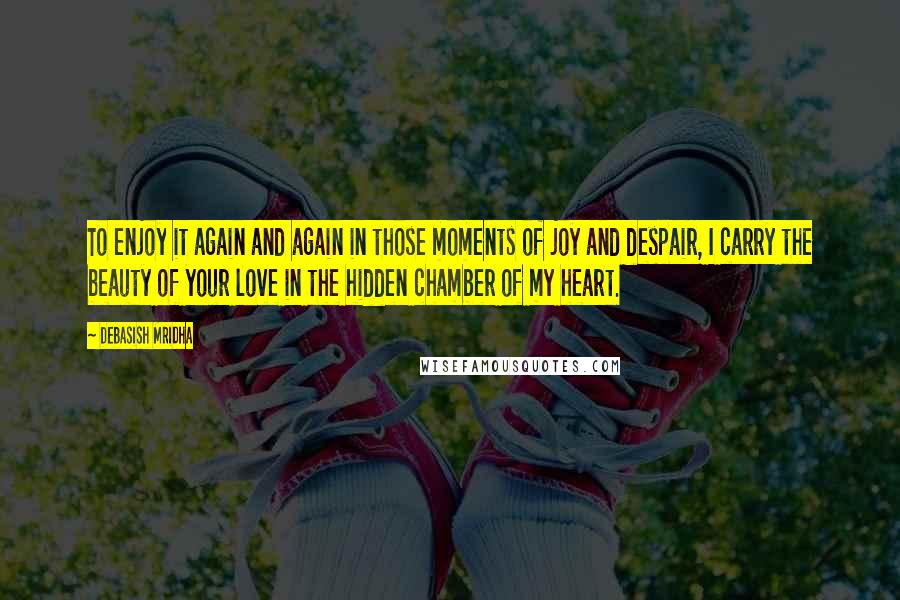 Debasish Mridha Quotes: To enjoy it again and again in those moments of joy and despair, I carry the beauty of your love in the hidden chamber of my heart.