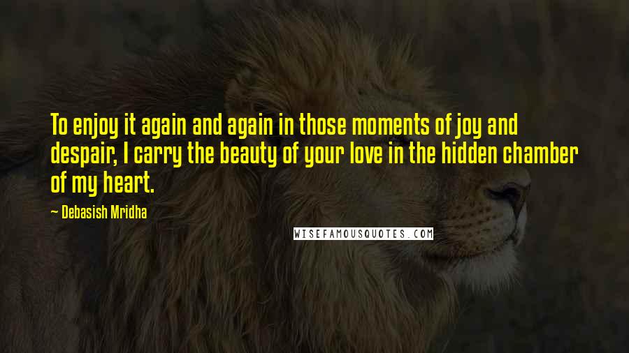 Debasish Mridha Quotes: To enjoy it again and again in those moments of joy and despair, I carry the beauty of your love in the hidden chamber of my heart.