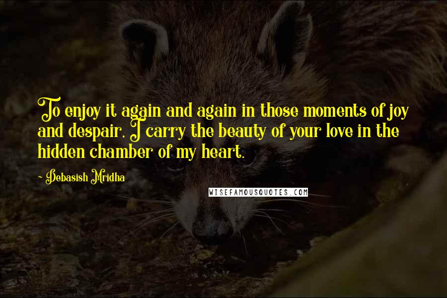 Debasish Mridha Quotes: To enjoy it again and again in those moments of joy and despair, I carry the beauty of your love in the hidden chamber of my heart.