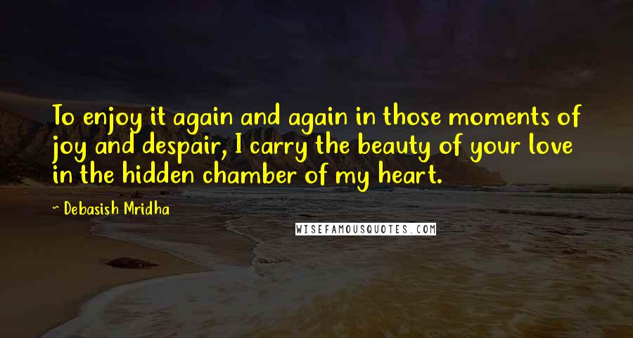 Debasish Mridha Quotes: To enjoy it again and again in those moments of joy and despair, I carry the beauty of your love in the hidden chamber of my heart.