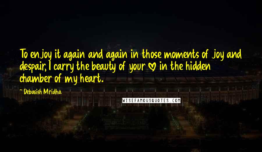 Debasish Mridha Quotes: To enjoy it again and again in those moments of joy and despair, I carry the beauty of your love in the hidden chamber of my heart.