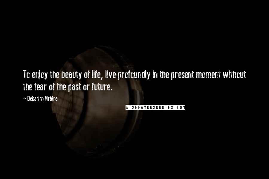 Debasish Mridha Quotes: To enjoy the beauty of life, live profoundly in the present moment without the fear of the past or future.