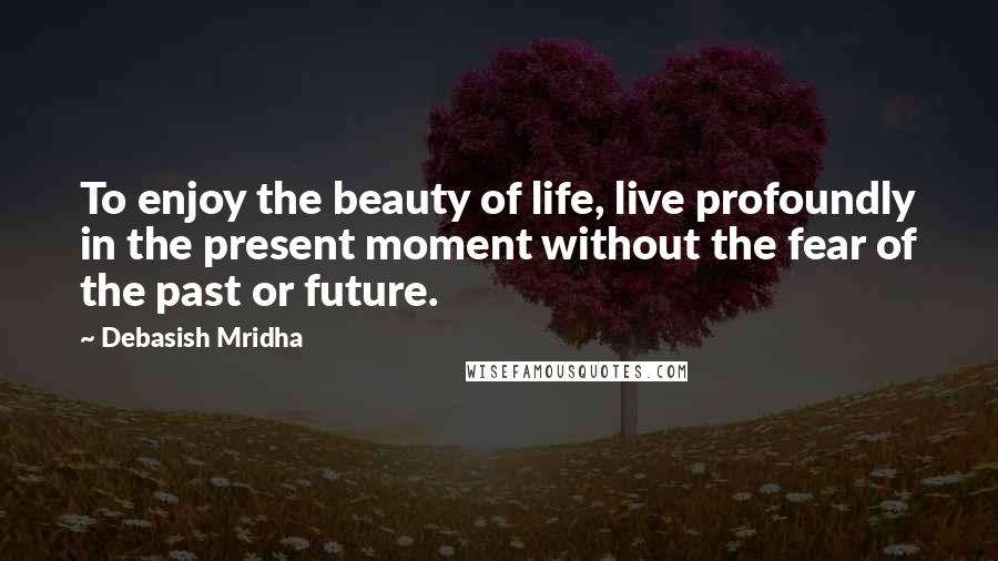 Debasish Mridha Quotes: To enjoy the beauty of life, live profoundly in the present moment without the fear of the past or future.