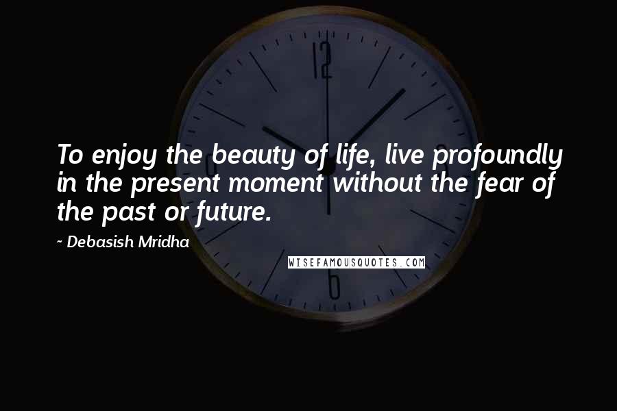 Debasish Mridha Quotes: To enjoy the beauty of life, live profoundly in the present moment without the fear of the past or future.