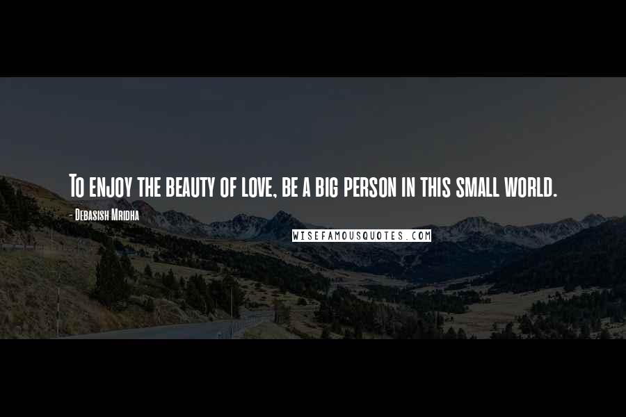 Debasish Mridha Quotes: To enjoy the beauty of love, be a big person in this small world.