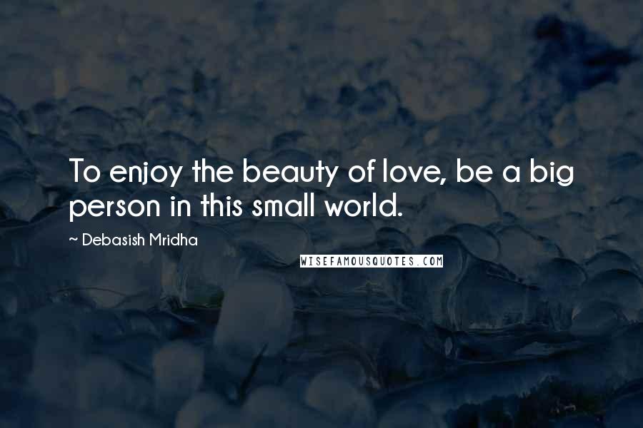 Debasish Mridha Quotes: To enjoy the beauty of love, be a big person in this small world.