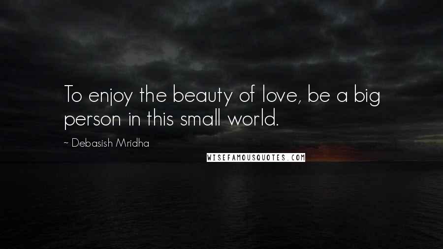 Debasish Mridha Quotes: To enjoy the beauty of love, be a big person in this small world.