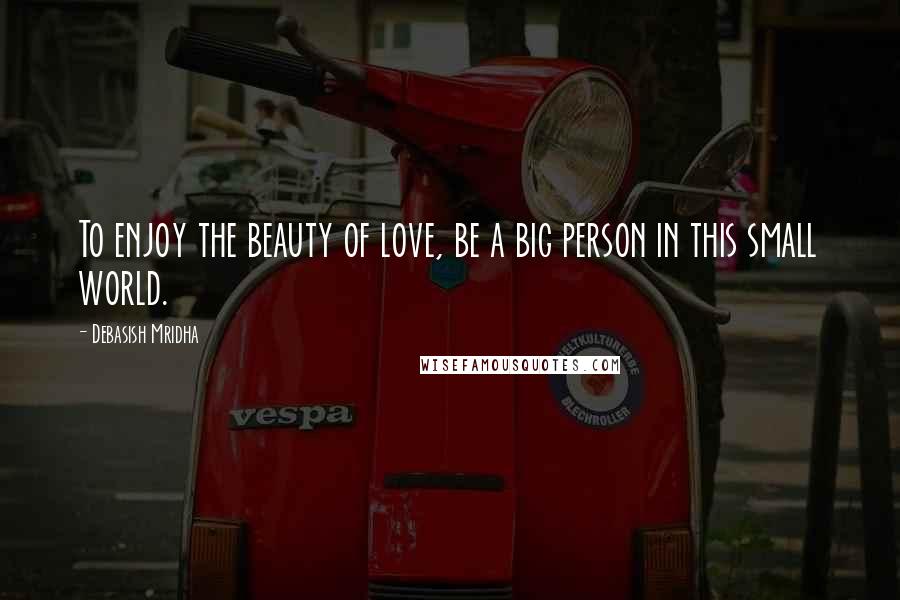 Debasish Mridha Quotes: To enjoy the beauty of love, be a big person in this small world.