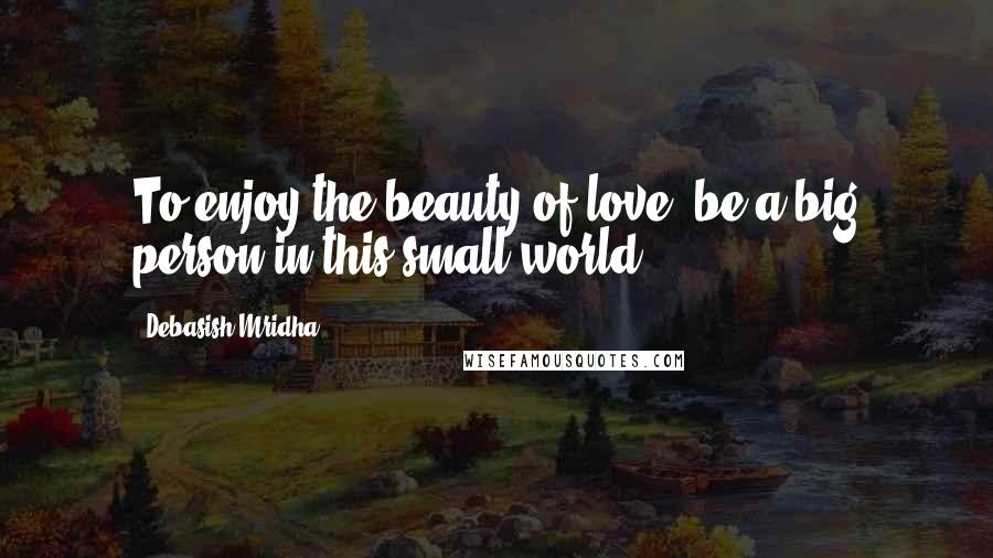 Debasish Mridha Quotes: To enjoy the beauty of love, be a big person in this small world.