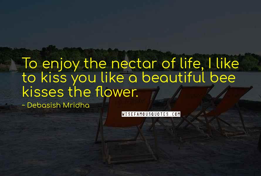 Debasish Mridha Quotes: To enjoy the nectar of life, I like to kiss you like a beautiful bee kisses the flower.