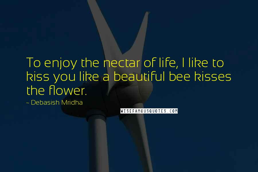 Debasish Mridha Quotes: To enjoy the nectar of life, I like to kiss you like a beautiful bee kisses the flower.