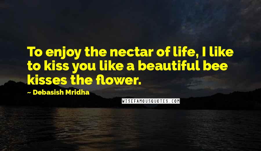 Debasish Mridha Quotes: To enjoy the nectar of life, I like to kiss you like a beautiful bee kisses the flower.