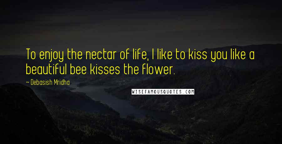 Debasish Mridha Quotes: To enjoy the nectar of life, I like to kiss you like a beautiful bee kisses the flower.