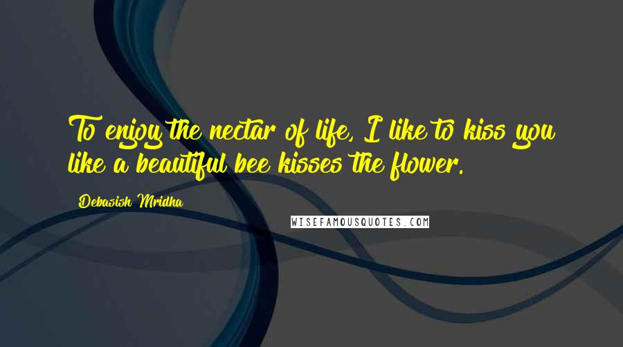 Debasish Mridha Quotes: To enjoy the nectar of life, I like to kiss you like a beautiful bee kisses the flower.