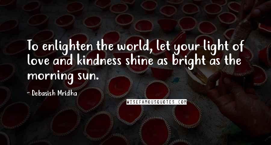 Debasish Mridha Quotes: To enlighten the world, let your light of love and kindness shine as bright as the morning sun.