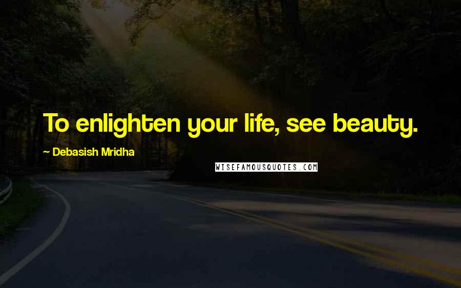 Debasish Mridha Quotes: To enlighten your life, see beauty.