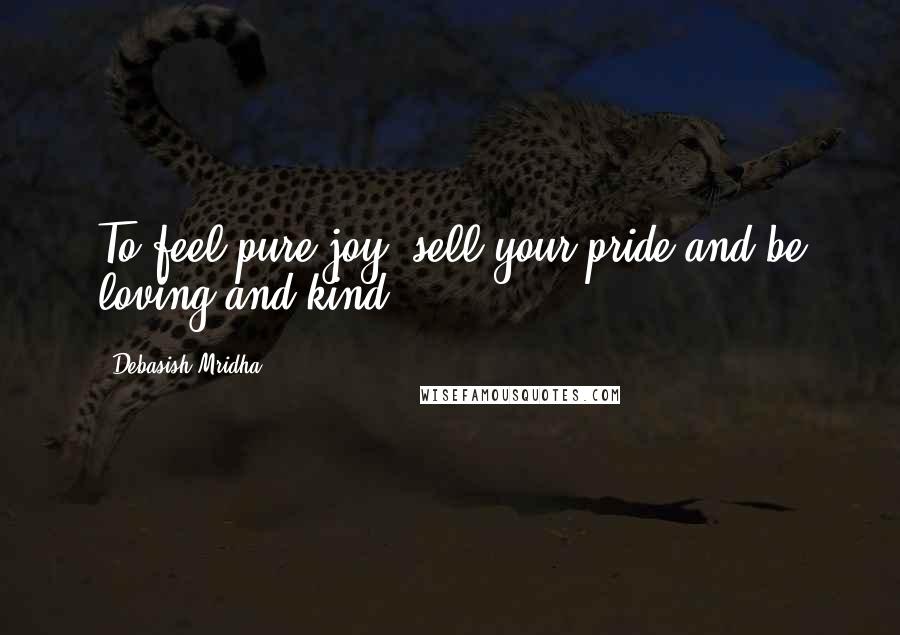 Debasish Mridha Quotes: To feel pure joy, sell your pride and be loving and kind.
