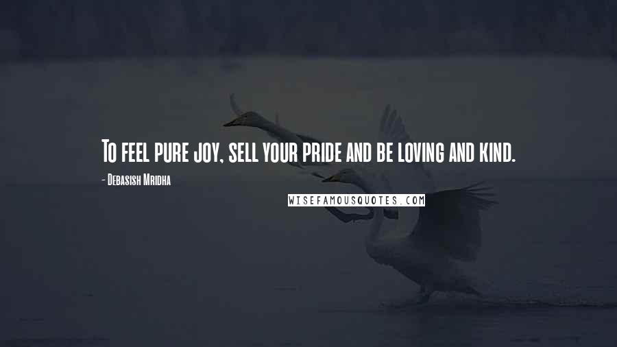Debasish Mridha Quotes: To feel pure joy, sell your pride and be loving and kind.