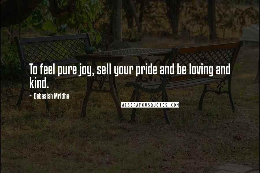 Debasish Mridha Quotes: To feel pure joy, sell your pride and be loving and kind.