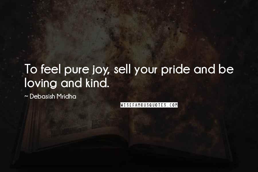 Debasish Mridha Quotes: To feel pure joy, sell your pride and be loving and kind.