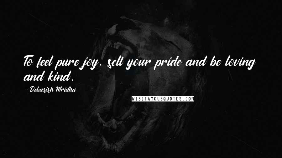 Debasish Mridha Quotes: To feel pure joy, sell your pride and be loving and kind.