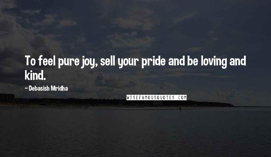 Debasish Mridha Quotes: To feel pure joy, sell your pride and be loving and kind.