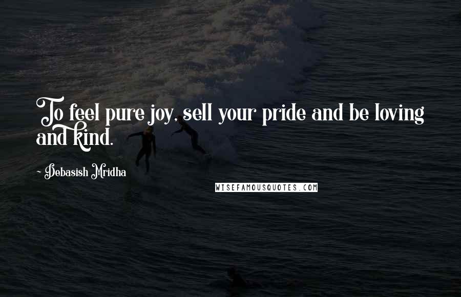 Debasish Mridha Quotes: To feel pure joy, sell your pride and be loving and kind.